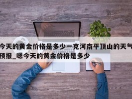 今天的黄金价格是多少一克河南平顶山的天气预报_嗯今天的黄金价格是多少