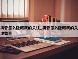 抖音怎么隐藏我的关注_抖音怎么隐藏我的关注数量