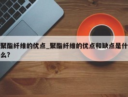 聚酯纤维的优点_聚酯纤维的优点和缺点是什么?