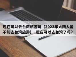 现在可以去台湾旅游吗（2023年大陆人能不能去台湾旅游）_现在可以去台湾了吗?