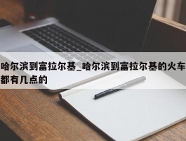 哈尔滨到富拉尔基_哈尔滨到富拉尔基的火车都有几点的
