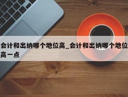 会计和出纳哪个地位高_会计和出纳哪个地位高一点