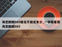 海思麒麟985相当于骁龙多少_一张图看懂海思麒麟985