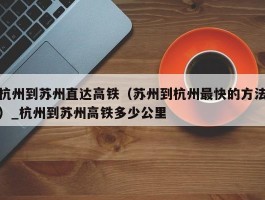 杭州到苏州直达高铁（苏州到杭州最快的方法）_杭州到苏州高铁多少公里