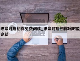 陆寒时唐初露免费阅读_陆寒时唐初露啥时能完结