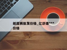 纸尿裤批发价格_亿舒康***纸尿裤批发价格