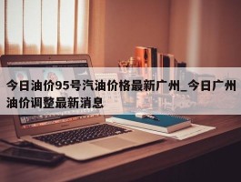 今日油价95号汽油价格最新广州_今日广州油价调整最新消息