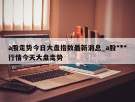 a股走势今日大盘指数最新消息_a股***行情今天大盘走势