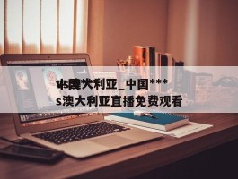 中国***vs澳大利亚_中国***vs澳大利亚直播免费观看