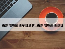 山东地炼柴油今日油价_山东地炼柴油涨价