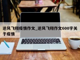 逆风飞翔疫情作文_逆风飞翔作文600字关于疫情