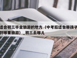 适合初三毕业旅游的地方（中考后适合带孩子到哪里旅游）_初三去哪儿