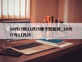 10代i7和11代i5哪个性能好_10代i7与11代i5