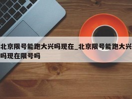 北京限号能跑大兴吗现在_北京限号能跑大兴吗现在限号吗