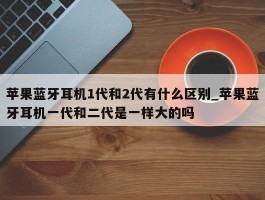 苹果蓝牙耳机1代和2代有什么区别_苹果蓝牙耳机一代和二代是一样大的吗