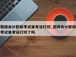 初级会计职称考试准考证打印_初级会计职称考试准考证打印了吗