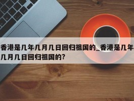 香港是几年几月几日回归祖国的_香港是几年几月几日回归祖国的?