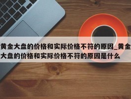 黄金大盘的价格和实际价格不符的原因_黄金大盘的价格和实际价格不符的原因是什么