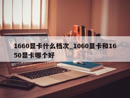 1660显卡什么档次_1060显卡和1650显卡哪个好