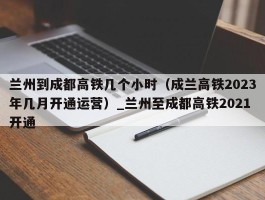 兰州到成都高铁几个小时（成兰高铁2023年几月开通运营）_兰州至成都高铁2021开通