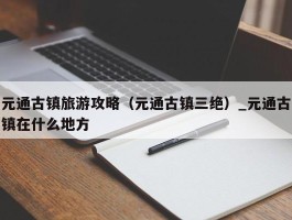 元通古镇旅游攻略（元通古镇三绝）_元通古镇在什么地方