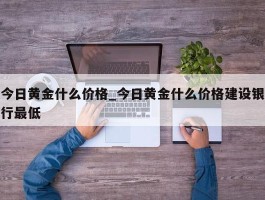 今日黄金什么价格_今日黄金什么价格建设银行最低