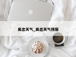 吴忠天气_吴忠天气预报