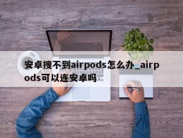 安卓搜不到airpods怎么办_airpods可以连安卓吗