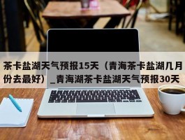 茶卡盐湖天气预报15天（青海茶卡盐湖几月份去最好）_青海湖茶卡盐湖天气预报30天