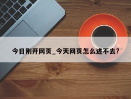 今日刚开网页_今天网页怎么进不去?