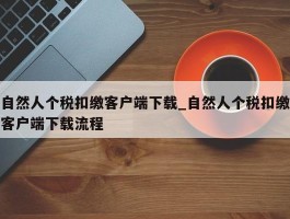 自然人个税扣缴客户端下载_自然人个税扣缴客户端下载流程