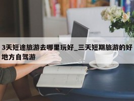 3天短途旅游去哪里玩好_三天短期旅游的好地方自驾游