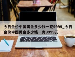 今日金价中国黄金多少钱一克9999_今日金价中国黄金多少钱一克9999元
