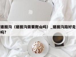 猪圈沟（猪圈沟需要爬山吗）_猪圈沟路好走吗?