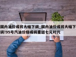 国内油价或将大幅下调_国内油价或将大幅下调!95号汽油价格或将重返七元时代