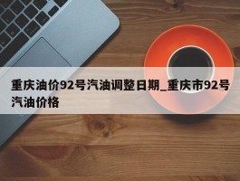重庆油价92号汽油调整日期_重庆市92号汽油价格