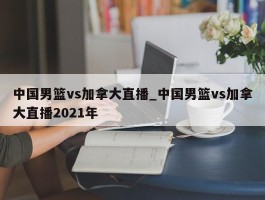 中国男篮vs加拿大直播_中国男篮vs加拿大直播2021年