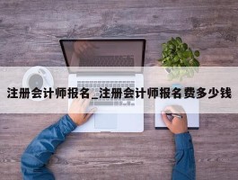 注册会计师报名_注册会计师报名费多少钱