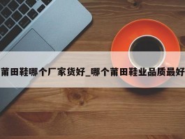 莆田鞋哪个厂家货好_哪个莆田鞋业品质最好