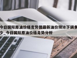 今日国际原油价格走势图最新油价预计下调多少_今日国际原油价格走势分析