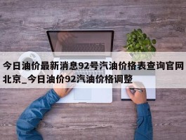 今日油价最新消息92号汽油价格表查询官网北京_今日油价92汽油价格调整