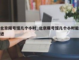 北京限号馆几个小时_北京限号馆几个小时能进