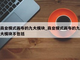 商业模式画布的九大模块_商业模式画布的九大模块不包括