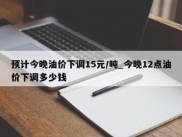 预计今晚油价下调15元/吨_今晚12点油价下调多少钱