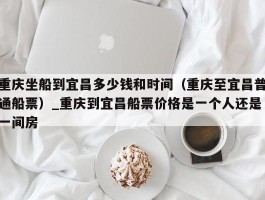 重庆坐船到宜昌多少钱和时间（重庆至宜昌普通船票）_重庆到宜昌船票价格是一个人还是一间房
