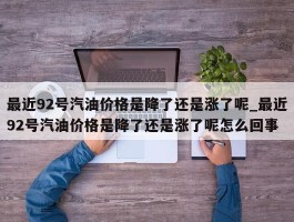 最近92号汽油价格是降了还是涨了呢_最近92号汽油价格是降了还是涨了呢怎么回事