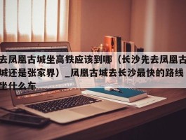 去凤凰古城坐高铁应该到哪（长沙先去凤凰古城还是张家界）_凤凰古城去长沙最快的路线坐什么车