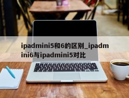 ipadmini5和6的区别_ipadmini6与ipadmini5对比