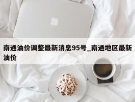 南通油价调整最新消息95号_南通地区最新油价