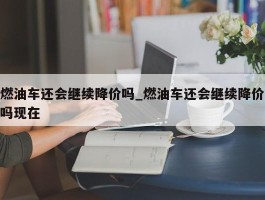 燃油车还会继续降价吗_燃油车还会继续降价吗现在